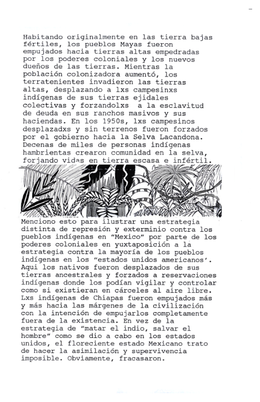 Habitando originalmente en las tierra bajas fértiles, los pueblos Mayas fueron empujados hacia tierras altas empedradas por los poderes coloniales y los nuevos duefios de las tierras. Mientras la poblacién colonizadora auments, los terratenientes invadieron las tierras altas, desplazando a lxs campesinxs indigenas de sus tierras ejidales colectivas y forzandolxs a la esclavitud de deuda en sus ranchos masivos y sus haciendas. En los 1950s, lxs campesinos desplazadxs y sin terrenos fueron forzados por el gobierno hacia la Selva Lacandona. Decenas de miles de personas indigenas hambrientas crearon comunidad en la selva, forjando vidas en tierra escasa e infértil. 23 dns  Wz £  distinta de represién y exterminio contra los pueblos indigenas en “Mexico” por parte de los poderes coloniales en yuxtaposicién a la estrategia contra la mayoria de los pueblos indigenas en los “estados unidos americanos’. Aqui los nativos fueron desplazados de sus tierras ancestrales y forzados a reservaciones indigenas donde los podfan vigilar y controlar como si existieran en carceles al aire libre Lxs indigenas de Chiapas fueron empujados mas y mas hacia las margenes de la civilizacién con la intencién de empujarlos completamente fuera de la existencia. En vez de la estrategia de “matar el indio, salvar el hombre” como se dio a cabo en los estados unidos, el floreciente estado Mexicano trato de hacer la asimilacion y supervivencia imposible. Obviamente, fracasaron. 